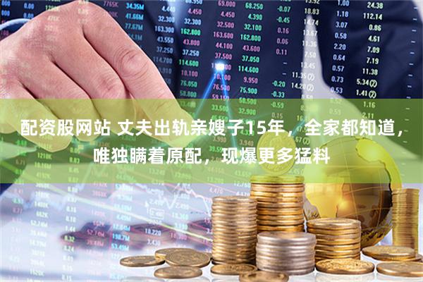 配资股网站 丈夫出轨亲嫂子15年，全家都知道，唯独瞒着原配，现爆更多猛料