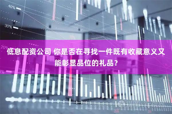 低息配资公司 你是否在寻找一件既有收藏意义又能彰显品位的礼品？
