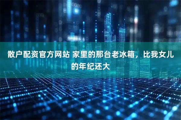 散户配资官方网站 家里的那台老冰箱，比我女儿的年纪还大