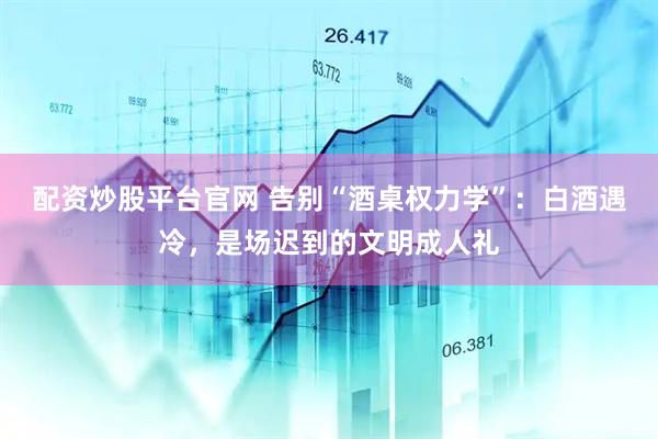 配资炒股平台官网 告别“酒桌权力学”：白酒遇冷，是场迟到的文明成人礼