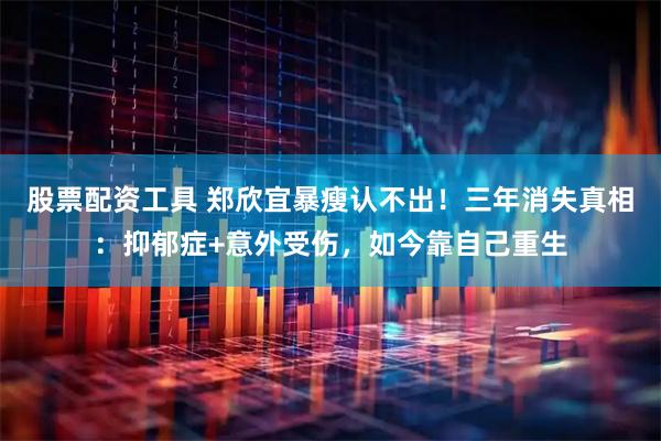股票配资工具 郑欣宜暴瘦认不出！三年消失真相：抑郁症+意外受伤，如今靠自己重生