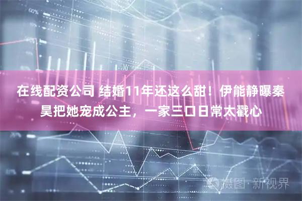 在线配资公司 结婚11年还这么甜！伊能静曝秦昊把她宠成公主，一家三口日常太戳心