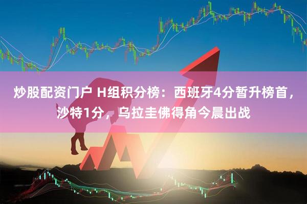 炒股配资门户 H组积分榜：西班牙4分暂升榜首，沙特1分，乌拉圭佛得角今晨出战