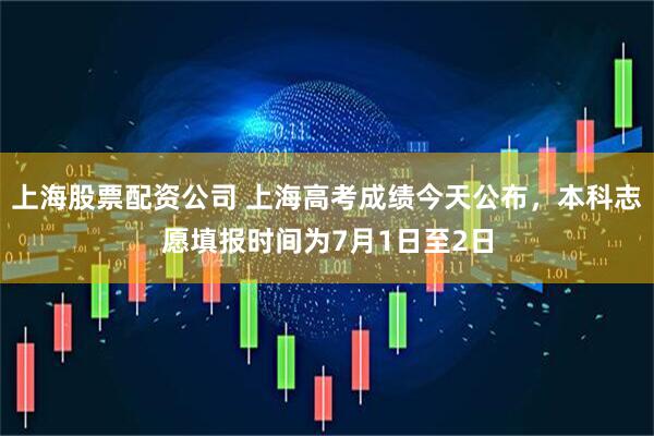 上海股票配资公司 上海高考成绩今天公布，本科志愿填报时间为7月1日至2日