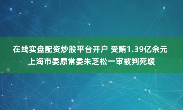 在线实盘配资炒股平台开户 受贿1.39亿余元 上海市委原常委朱芝松一审被判死缓