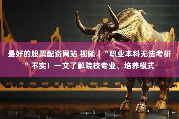 最好的股票配资网站 视频丨“职业本科无法考研”不实！一文了解院校专业、培养模式