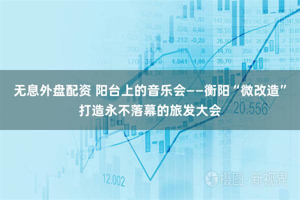 无息外盘配资 阳台上的音乐会——衡阳“微改造”打造永不落幕的旅发大会