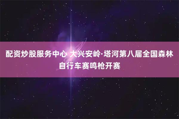 配资炒股服务中心 大兴安岭·塔河第八届全国森林自行车赛鸣枪开赛