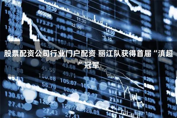股票配资公司行业门户配资 丽江队获得首届“滇超”冠军