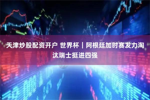天津炒股配资开户 世界杯｜阿根廷加时赛发力淘汰瑞士挺进四强