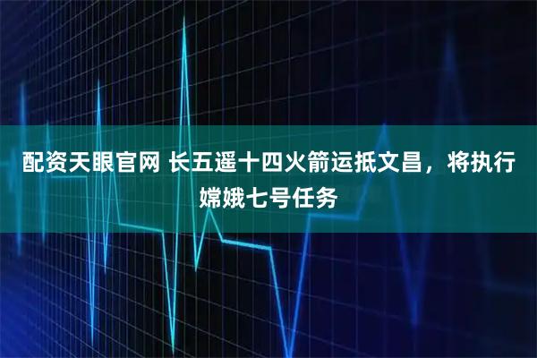 配资天眼官网 长五遥十四火箭运抵文昌，将执行嫦娥七号任务