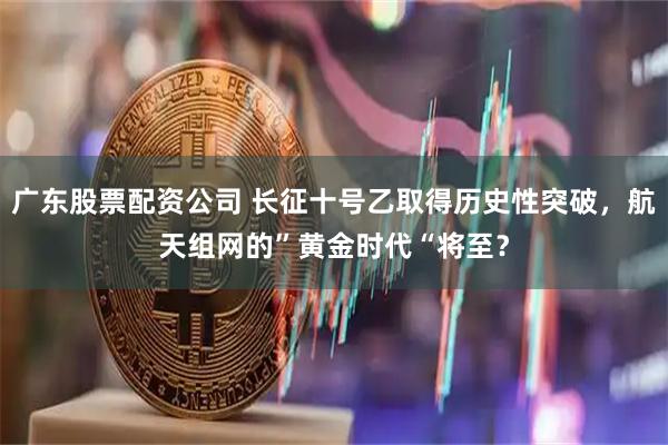 广东股票配资公司 长征十号乙取得历史性突破，航天组网的”黄金时代“将至？