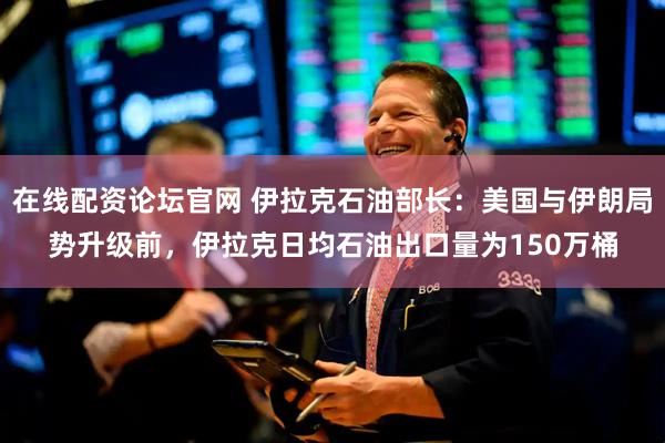 在线配资论坛官网 伊拉克石油部长：美国与伊朗局势升级前，伊拉克日均石油出口量为150万桶