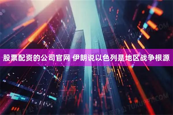 股票配资的公司官网 伊朗说以色列是地区战争根源