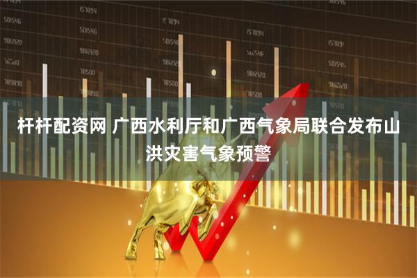 杆杆配资网 广西水利厅和广西气象局联合发布山洪灾害气象预警