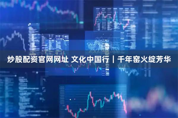 炒股配资官网网址 文化中国行｜千年窑火绽芳华
