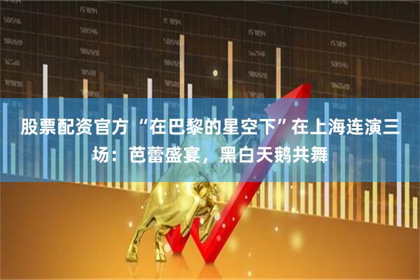 股票配资官方 “在巴黎的星空下”在上海连演三场：芭蕾盛宴，黑白天鹅共舞