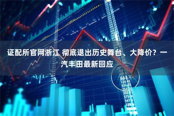 证配所官网浙江 彻底退出历史舞台、大降价？一汽丰田最新回应