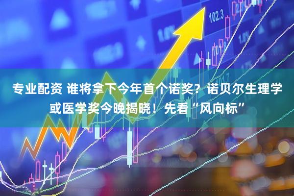 专业配资 谁将拿下今年首个诺奖？诺贝尔生理学或医学奖今晚揭晓！先看“风向标”